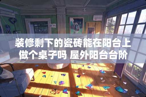 装修剩下的瓷砖能在阳台上做个桌子吗 屋外阳台台阶下雪打滑在地砖上铺什么好