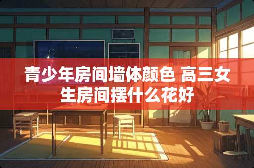 青少年房间墙体颜色 高三女生房间摆什么花好