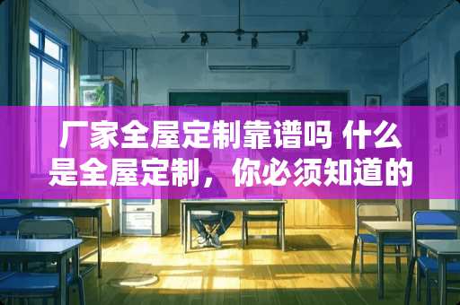 厂家全屋定制靠谱吗 什么是全屋定制，你必须知道的优点和缺点