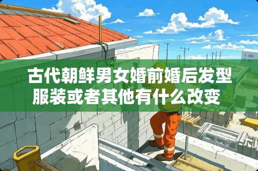 古代朝鲜男女婚前婚后发型服装或者其他有什么改变 tt王妃梳介绍 古代朝鲜男女婚前婚后发型服装或者其他有什么改变 tt王妃梳介绍