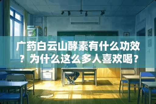 广药白云山酵素有什么功效？为什么这么多人喜欢喝？