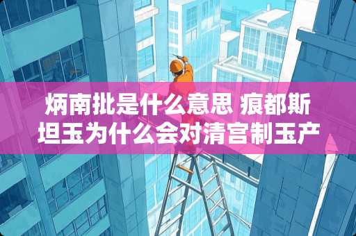 炳南批是什么意思 痕都斯坦玉为什么会对清宫制玉产生巨大影响？如今的市场上还能淘到痕玉真品吗