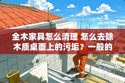 全木家具怎么清理 怎么去除木质桌面上的污垢？一般的擦已经去不掉了
