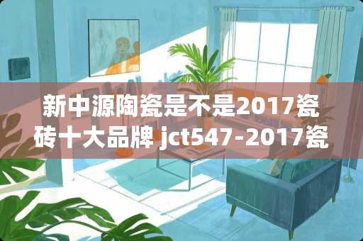 新中源陶瓷是不是2017瓷砖十大品牌 jct547-2017瓷砖胶的环保性