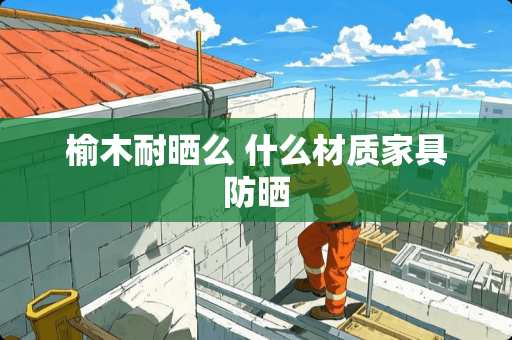 榆木耐晒么 什么材质家具防晒