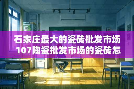 石家庄最大的瓷砖批发市场 107陶瓷批发市场的瓷砖怎么样