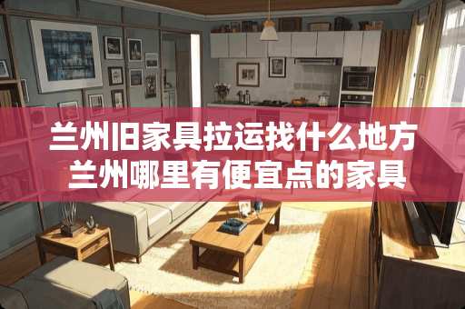 兰州旧家具拉运找什么地方 兰州哪里有便宜点的家具卖吖