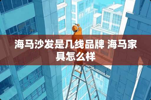 海马沙发是几线品牌 海马家具怎么样