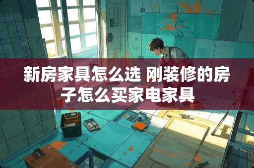 新房家具怎么选 刚装修的房子怎么买家电家具