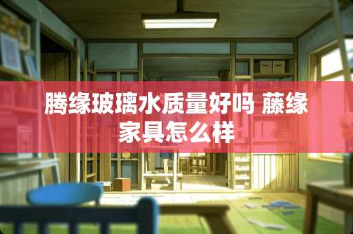 腾缘玻璃水质量好吗 藤缘家具怎么样