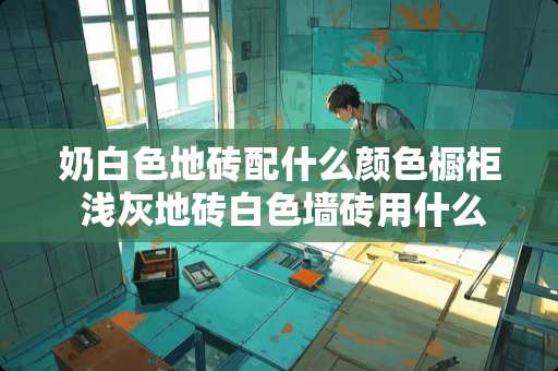 奶白色地砖配什么颜色橱柜 浅灰地砖白色墙砖用什么颜色橱柜