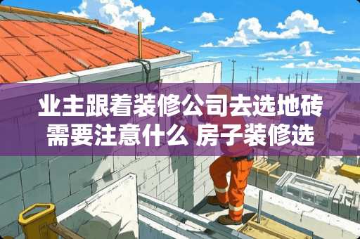 业主跟着装修公司去选地砖需要注意什么 房子装修选什么瓷砖好