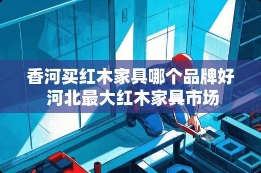 香河买红木家具哪个品牌好 河北最大红木家具市场
