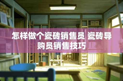 怎样做个瓷砖销售员 瓷砖导购员销售技巧