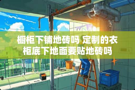 橱柜下铺地砖吗 定制的衣柜底下地面要贴地砖吗