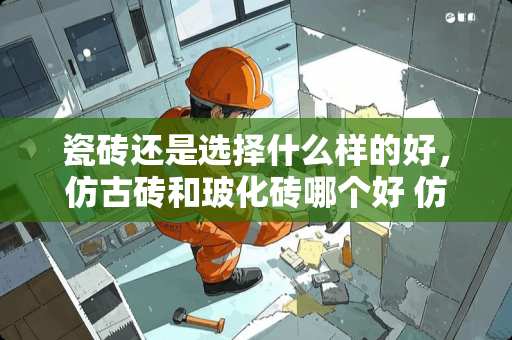 瓷砖还是选择什么样的好，仿古砖和玻化砖哪个好 仿古地砖500和600哪个好