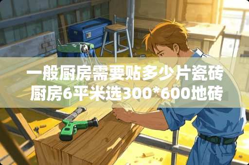 一般厨房需要贴多少片瓷砖 厨房6平米选300*600地砖还是300x300好
