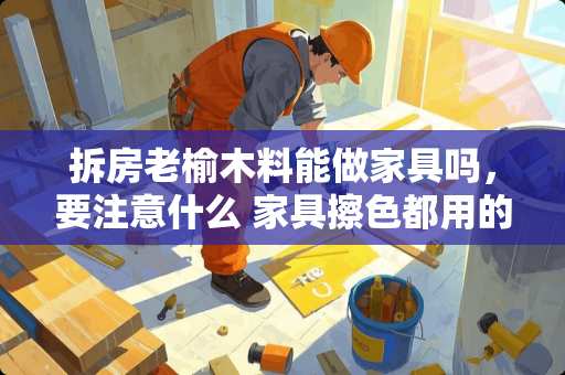 拆房老榆木料能做家具吗，要注意什么 家具擦色都用的哪些材料