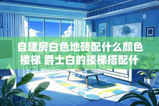 自建房白色地砖配什么颜色楼梯 爵士白的楼梯搭配什么颜色的地砖 自建房白色地砖配什么颜色楼梯 爵士白的楼梯搭配什么颜色的地砖