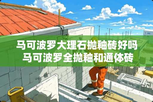 马可波罗大理石抛釉砖好吗 马可波罗全抛釉和通体砖哪个好