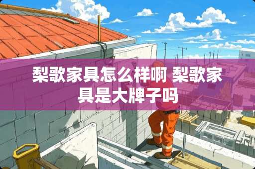 梨歌家具怎么样啊 梨歌家具是大牌子吗