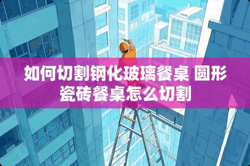 如何切割钢化玻璃餐桌 圆形瓷砖餐桌怎么切割