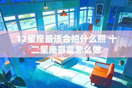 12星座最适合拍什么照 十二星座盲盒怎么做