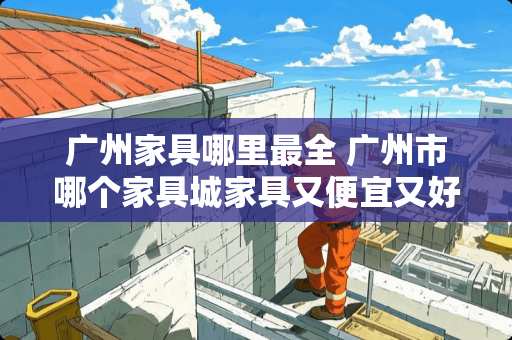 广州家具哪里最全 广州市哪个家具城家具又便宜又好啊