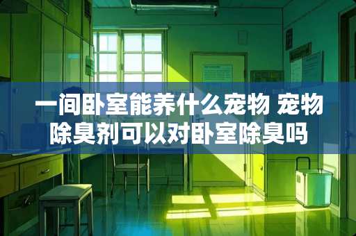 一间卧室能养什么宠物 宠物除臭剂可以对卧室除臭吗