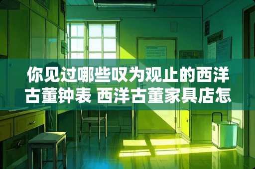你见过哪些叹为观止的西洋古董钟表 西洋古董家具店怎么