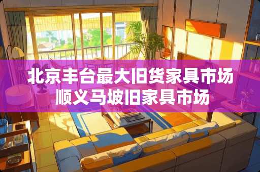 北京丰台最大旧货家具市场 顺义马坡旧家具市场