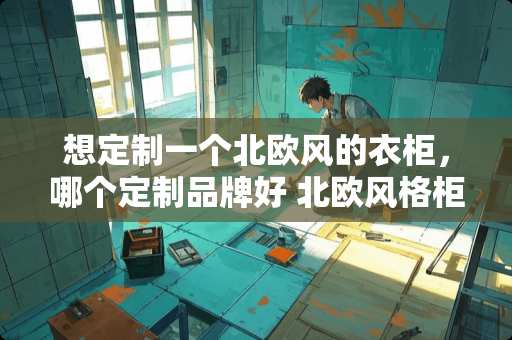 想定制一个北欧风的衣柜，哪个定制品牌好 北欧风格柜子配什么拉手