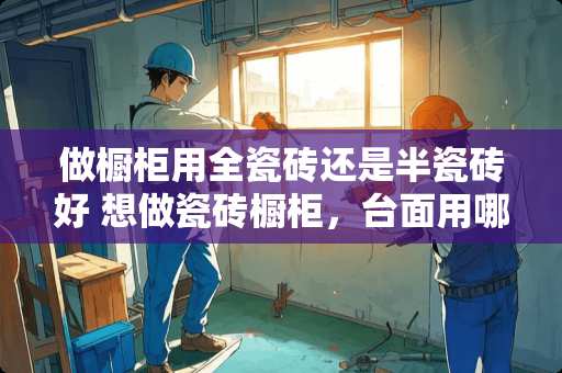 做橱柜用全瓷砖还是半瓷砖好 想做瓷砖橱柜，台面用哪种砖比较好