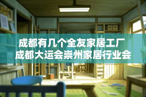 成都有几个全友家居工厂 成都大运会崇州家居行业会停工吗