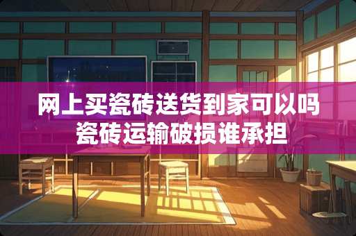 网上买瓷砖送货到家可以吗 瓷砖运输破损谁承担