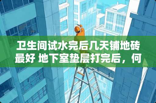 卫生间试水完后几天铺地砖最好 地下室垫层打完后，何时铺设地砖最好