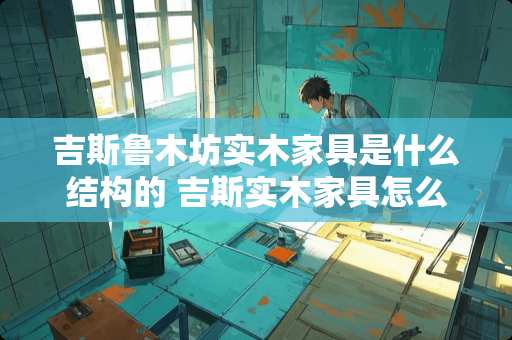 吉斯鲁木坊实木家具是什么结构的 吉斯实木家具怎么样