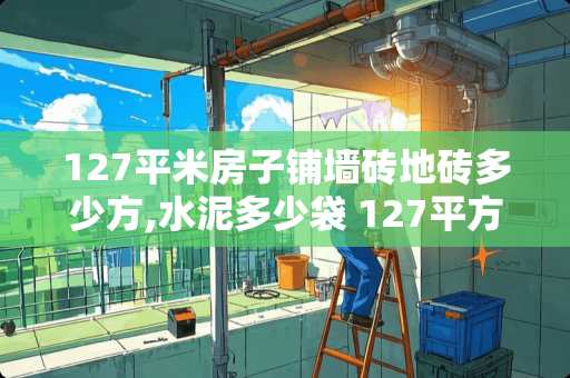 127平米房子铺墙砖地砖多少方,水泥多少袋 127平方通铺瓷砖2021最流行尺寸