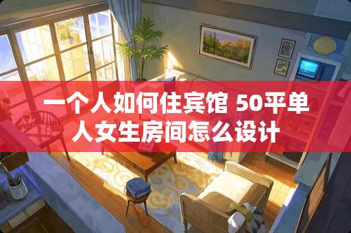 一个人如何住宾馆 50平单人女生房间怎么设计