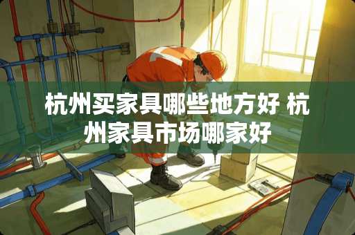 杭州买家具哪些地方好 杭州家具市场哪家好