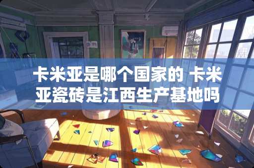 卡米亚是哪个国家的 卡米亚瓷砖是江西生产基地吗