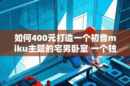 如何400元打造一个初音miku主题的宅男卧室 一个独居玩电脑游戏的宅男的卧室一般是什么模样