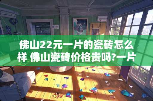 佛山22元一片的瓷砖怎么样 佛山瓷砖价格贵吗?一片800*800的砖多少钱呢