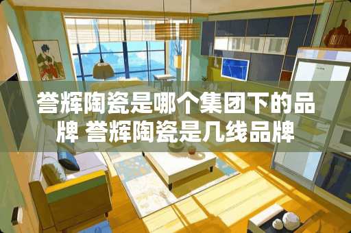 誉辉陶瓷是哪个集团下的品牌 誉辉陶瓷是几线品牌