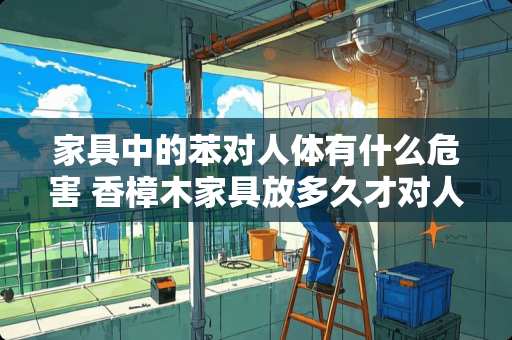 家具中的苯对人体有什么危害 香樟木家具放多久才对人体无害