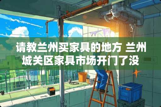 请教兰州买家具的地方 兰州城关区家具市场开门了没