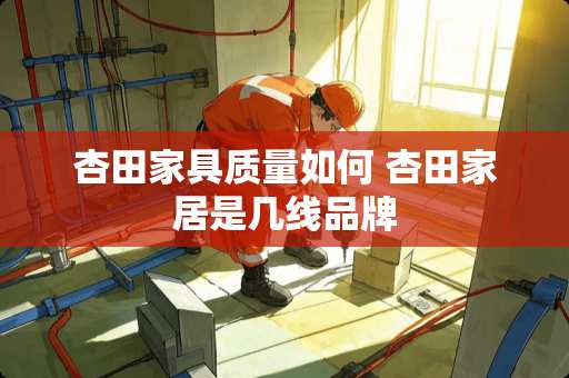 杏田家具质量如何 杏田家居是几线品牌