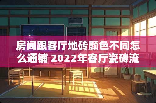 房间跟客厅地砖颜色不同怎么通铺 2022年客厅瓷砖流行什么颜色