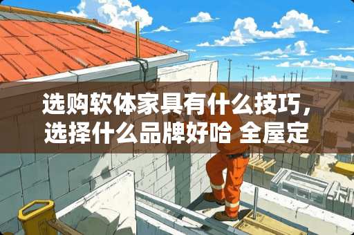 选购软体家具有什么技巧，选择什么品牌好哈 全屋定制家具品牌哪个好点？家里马上开始装修了，逛了索菲亚、尚品宅配和多尔贝，行业内的朋友给点建议哈