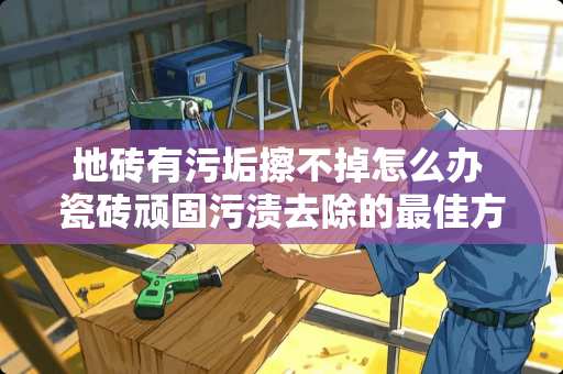地砖有污垢擦不掉怎么办 瓷砖顽固污渍去除的最佳方法